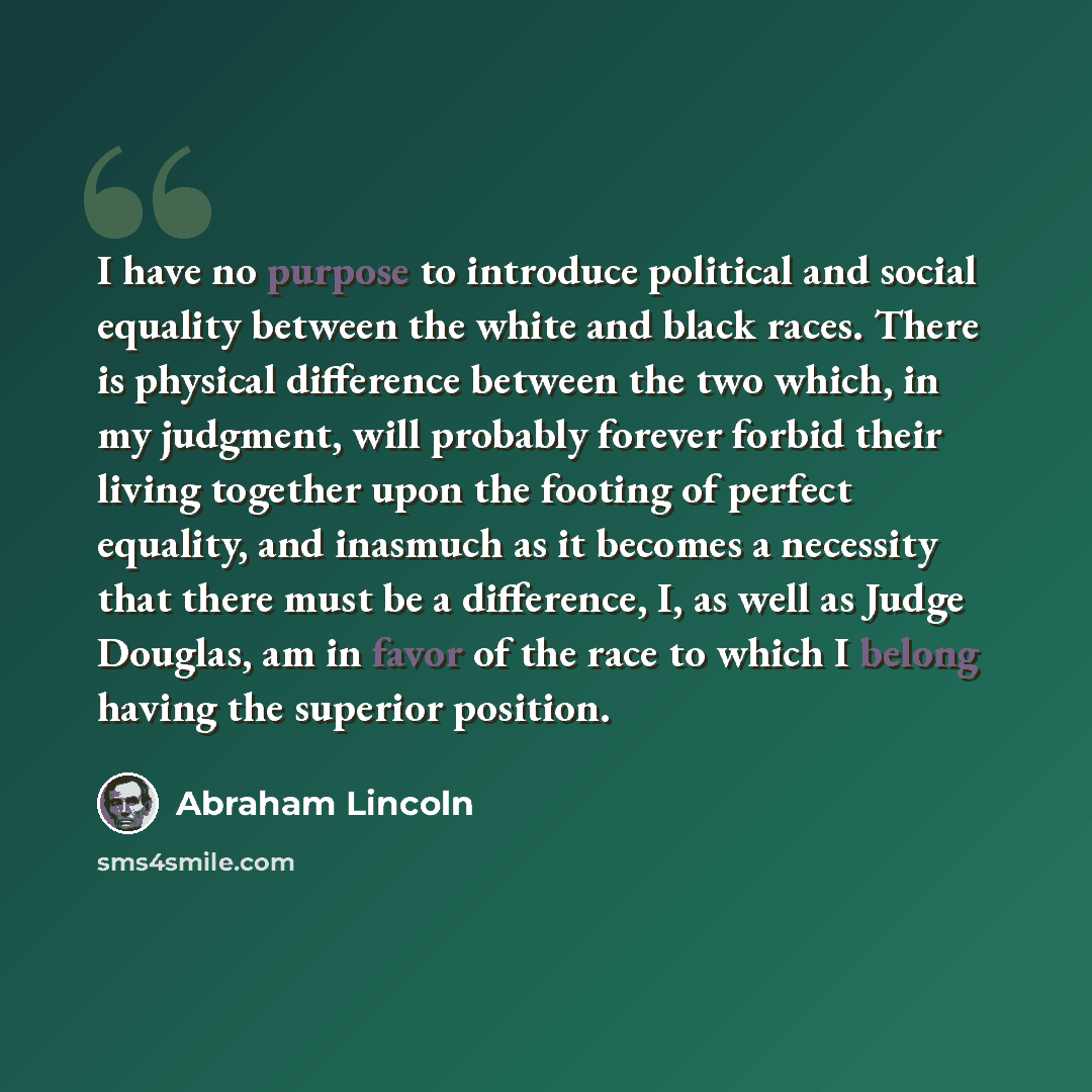 “I have no purpose to introduce political and social equality between the white and black races. There is physical difference between the two which, in my judgment, will probably forever forbid their living together upon the footing of perfect equality, and inasmuch as it becomes a necessity that…” quote by Abraham Lincoln