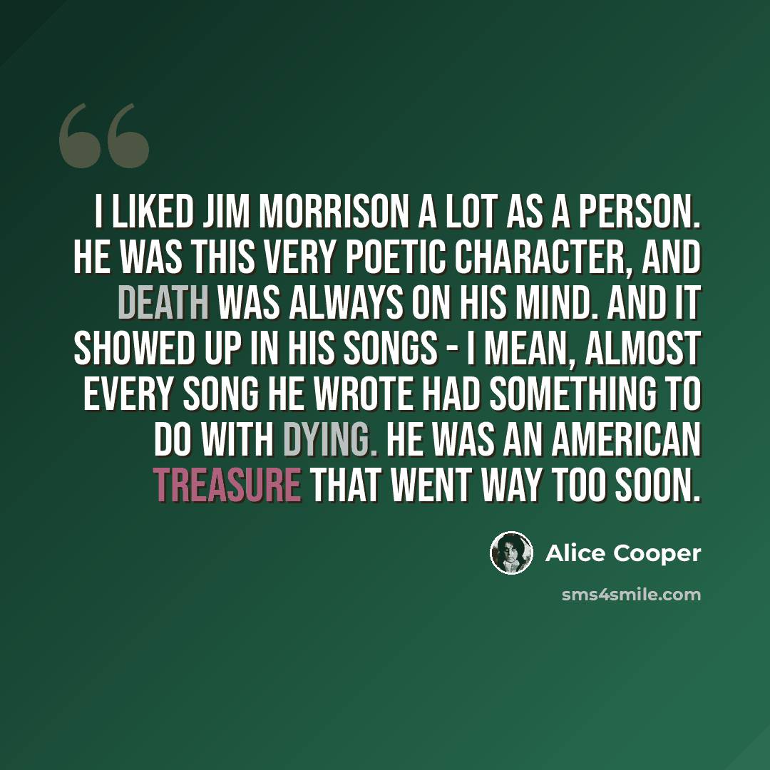 “I liked Jim Morrison a lot as a person. He was this very poetic character, and death was always on his mind. And it showed up in his songs - I mean, almost every song he wrote had something to do with dying. He was an American treasure that went way too soon.” quote by Alice Cooper
