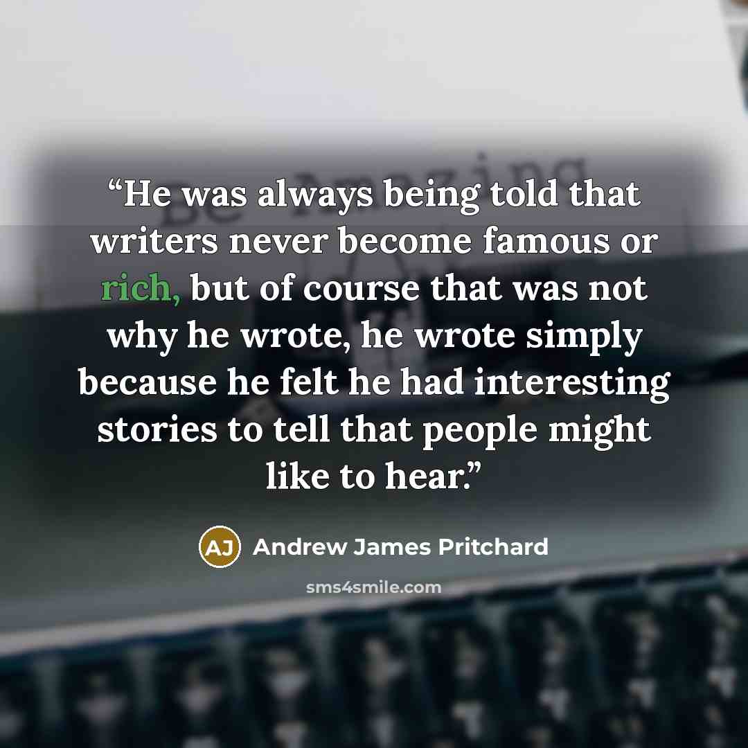 “He was always being told that writers never become famous or rich, but of course that was not why he wrote, he wrote simply because he felt he had interesting stories to tell that people might like to hear.” quote by Andrew James Pritchard