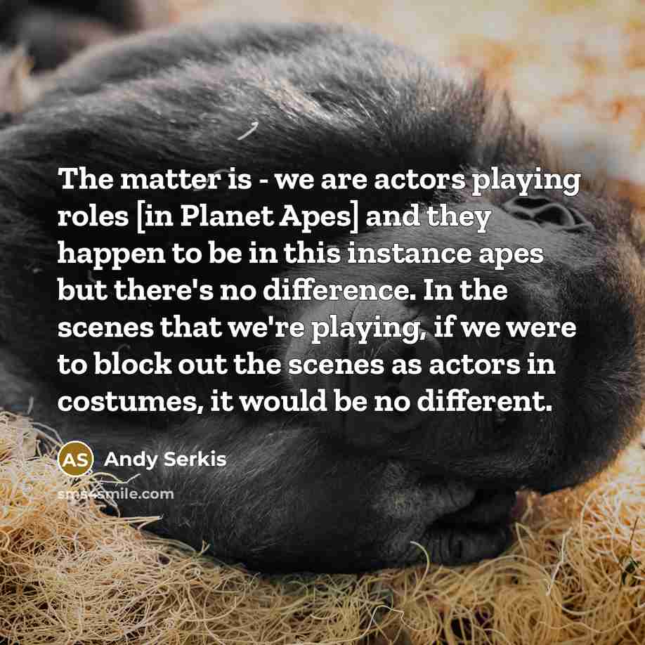 “The matter is - we are actors playing roles [in Planet Apes] and they happen to be in this instance apes but there's no difference. In the scenes that we're playing, if we were to block out the scenes as actors in costumes, it would be no different.” quote by Andy Serkis