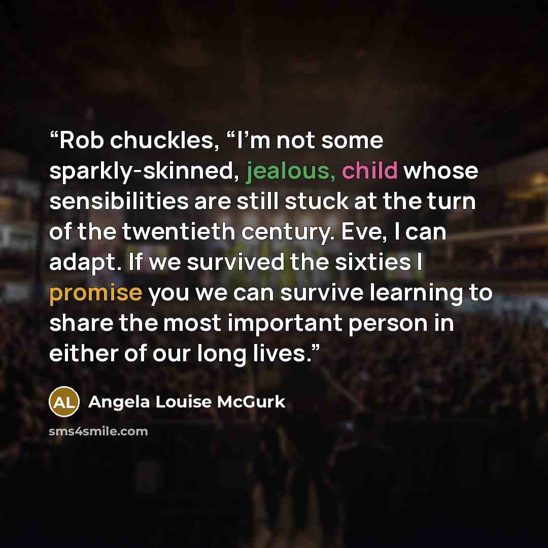 “Rob chuckles, “I’m not some sparkly-skinned, jealous, child whose sensibilities are still stuck at the turn of the twentieth century. Eve, I can adapt. If we survived the sixties I promise you we can survive learning to share the most important person in either of our long lives.” quote by Angela Louise McGurk