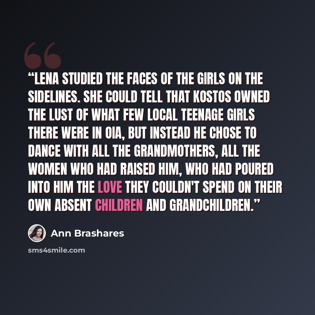 “Lena studied the faces of the girls on the sidelines. She could tell that Kostos owned the lust of what few local teenage girls there were in Oia, but instead he chose to dance with all the grandmothers, all the women who had raised him, who had poured into him the love they couldn't spend on…” quote by Ann Brashares