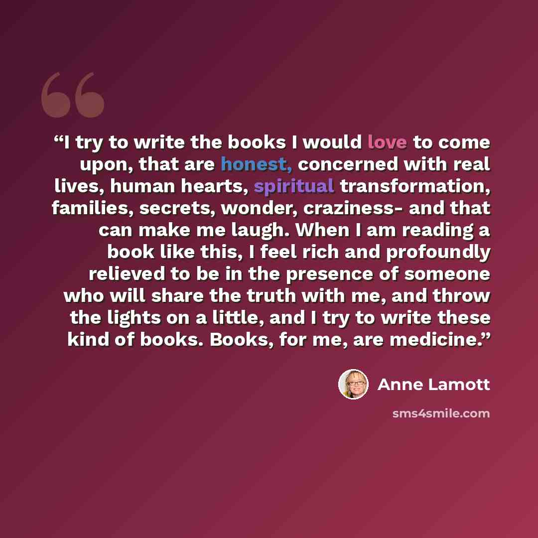 “I try to write the books I would love to come upon, that are honest, concerned with real lives, human hearts, spiritual transformation, families, secrets, wonder, craziness- and that can make me laugh. When I am reading a book like this, I feel rich and profoundly relieved to be in the presence of…” quote by Anne Lamott