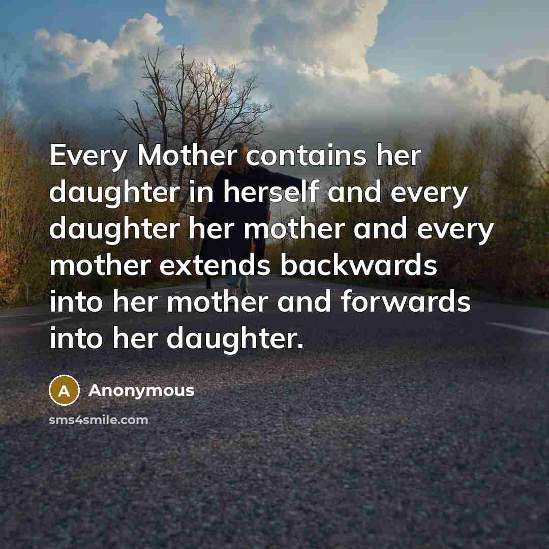 “Every Mother contains her daughter in herself and every daughter her mother and every mother extends backwards into her mother and forwards into her daughter.” quote by Anonymous