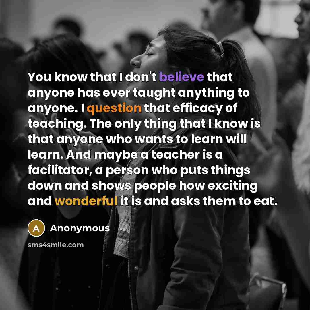 “You know that I don't believe that anyone has ever taught anything to anyone. I question that efficacy of teaching. The only thing that I know is that anyone who wants to learn will learn. And maybe a teacher is a facilitator, a person who puts things down and shows people how exciting and…” quote by Anonymous