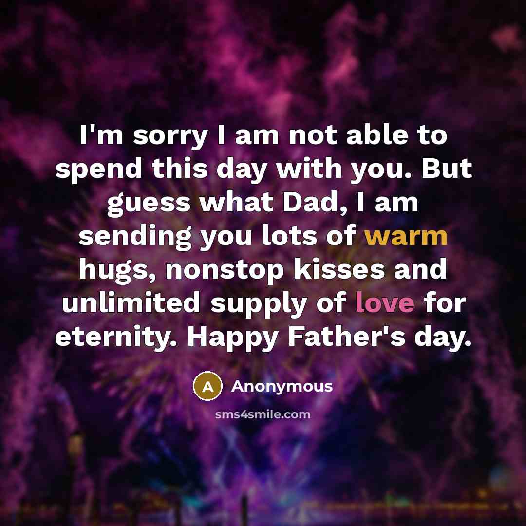 “I'm sorry I am not able to spend this day with you. But guess what Dad, I am sending you lots of warm hugs, nonstop kisses and unlimited supply of love for eternity. Happy Father's day.” quote by Anonymous