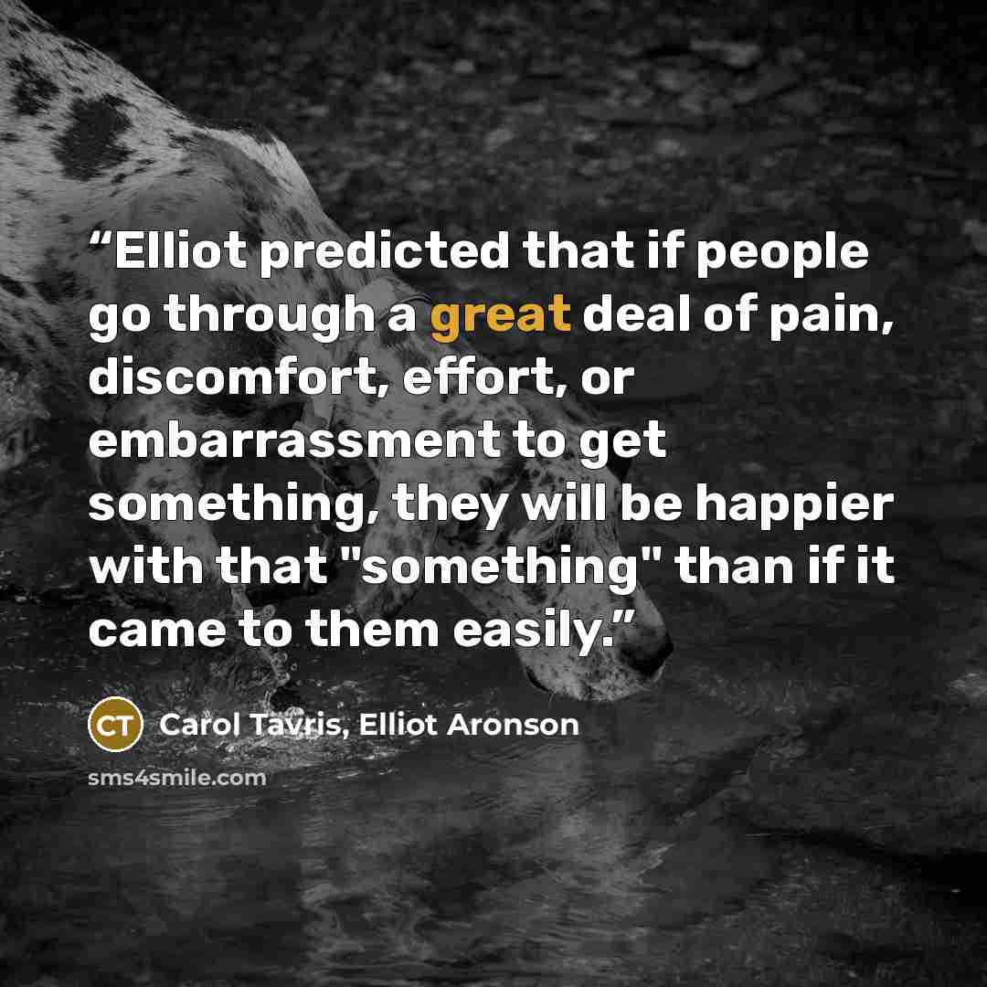 “Elliot predicted that if people go through a great deal of pain, discomfort, effort, or embarrassment to get something, they will be happier with that "something" than if it came to them easily.” quote by Carol Tavris, Elliot Aronson