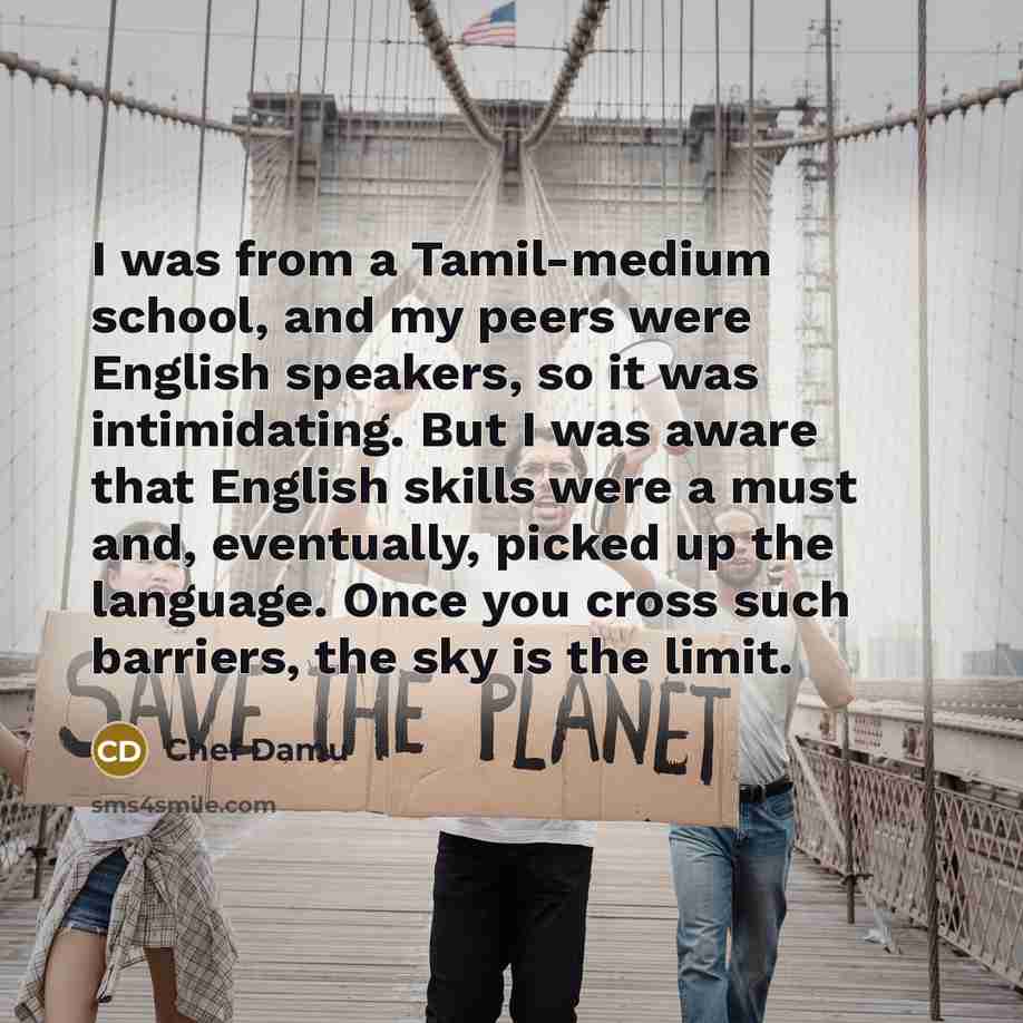 “I was from a Tamil-medium school, and my peers were English speakers, so it was intimidating. But I was aware that English skills were a must and, eventually, picked up the language. Once you cross such barriers, the sky is the limit.” quote by Chef Damu