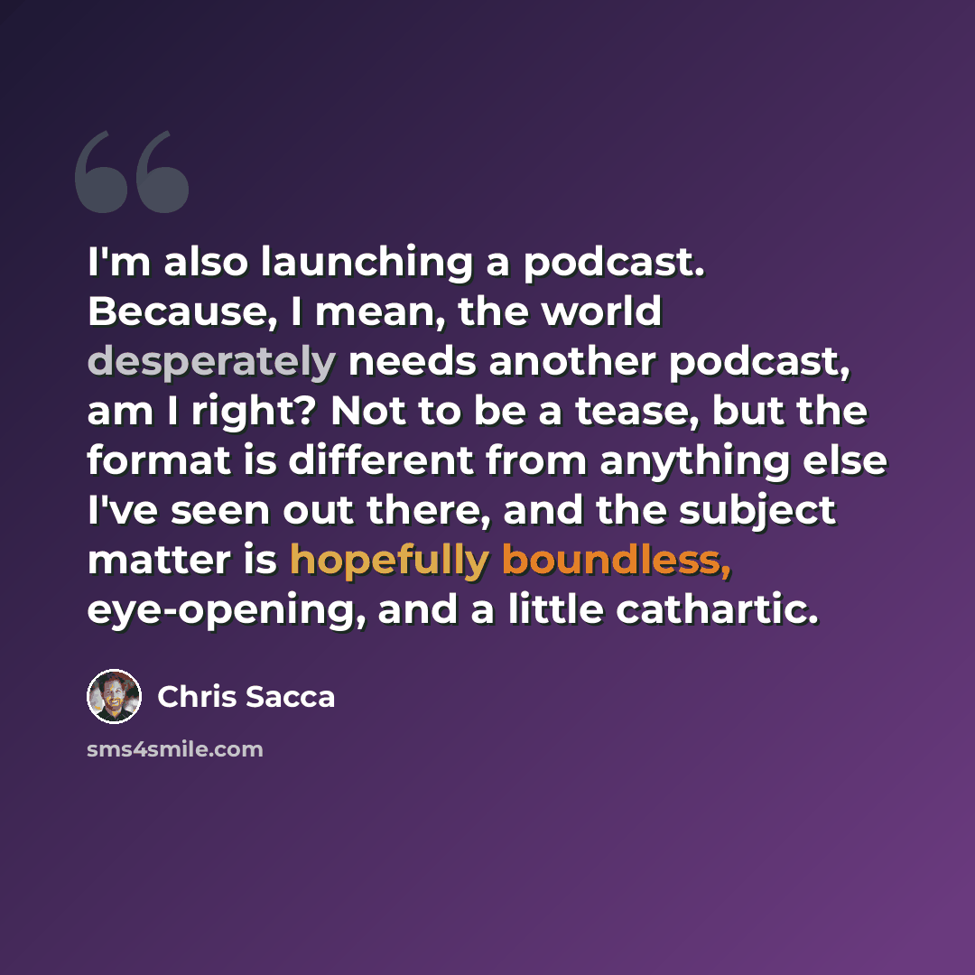 “I'm also launching a podcast. Because, I mean, the world desperately needs another podcast, am I right? Not to be a tease, but the format is different from anything else I've seen out there, and the subject matter is hopefully boundless, eye-opening, and a little cathartic.” quote by Chris Sacca