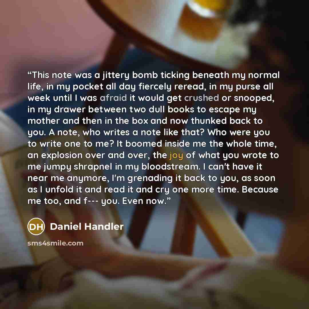 “This note was a jittery bomb ticking beneath my normal life, in my pocket all day fiercely reread, in my purse all week until I was afraid it would get crushed or snooped, in my drawer between two dull books to escape my mother and then in the box and now thunked back to you. A note, who writes a…” quote by Daniel Handler