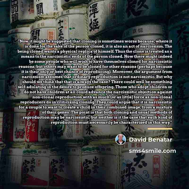 “Now it might be suggested that cloning is sometimes worse because, where it is done for the sake of the person cloned, it is also an act of narcissism. The being cloned wants a physical replica of himself. Thus the clone is treated as a means to the narcissistic ends of the person cloned. Now…” quote by David Benatar