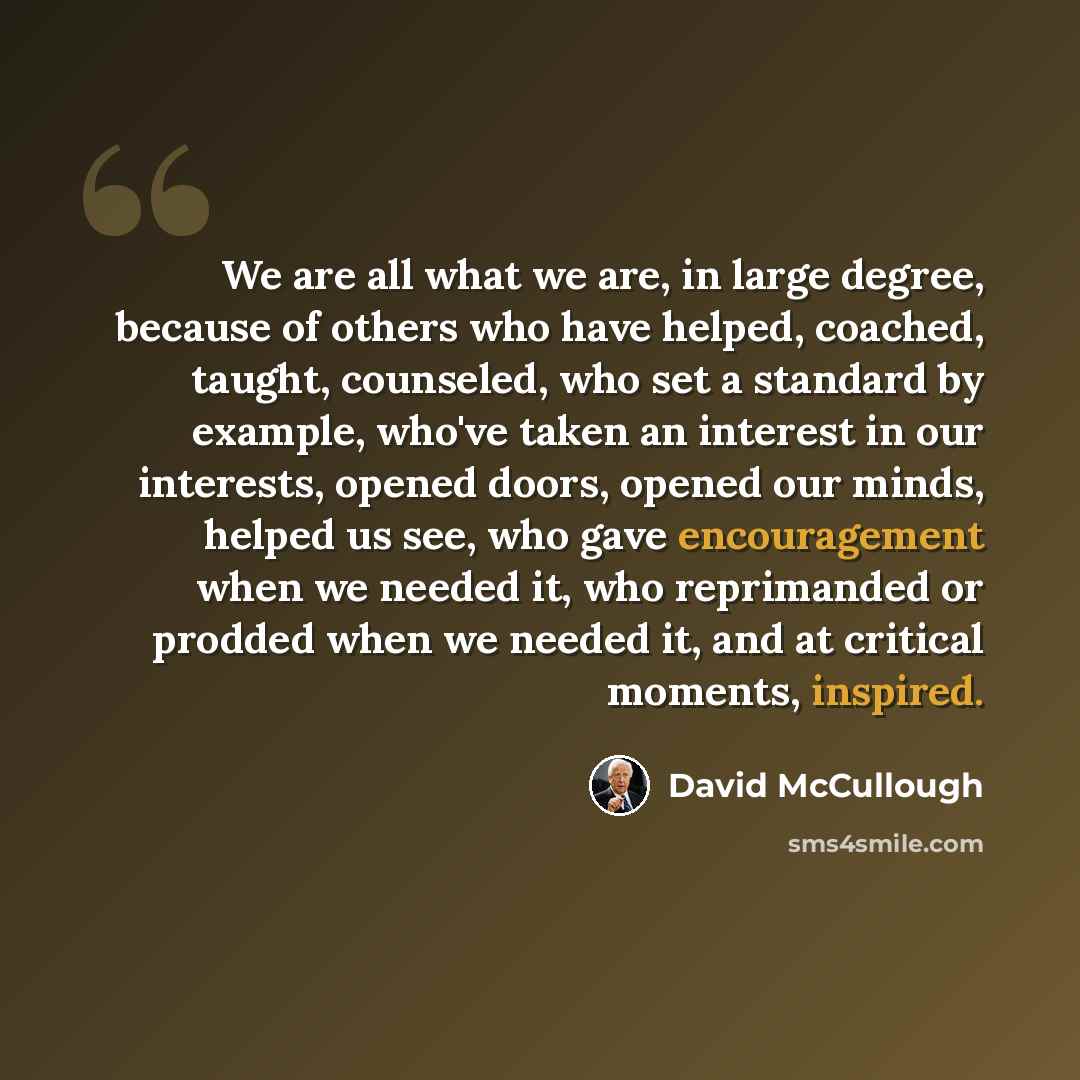 “We are all what we are, in large degree, because of others who have helped, coached, taught, counseled, who set a standard by example, who've taken an interest in our interests, opened doors, opened our minds, helped us see, who gave encouragement when we needed it, who reprimanded or prodded when…” quote by David McCullough