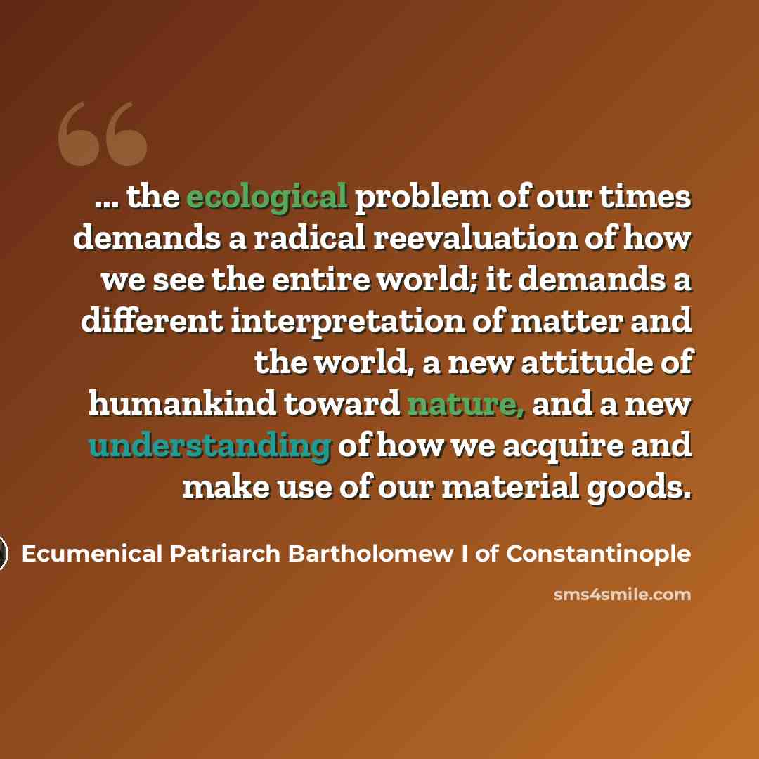 “... the ecological problem of our times demands a radical reevaluation of how we see the entire world; it demands a different interpretation of matter and the world, a new attitude of humankind toward nature, and a new understanding of how we acquire and make use of our material goods.” quote by Ecumenical Patriarch Bartholomew I of Constantinople