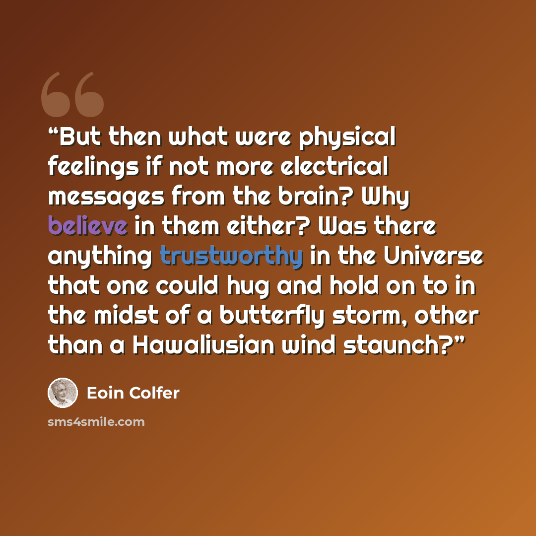 “But then what were physical feelings if not more electrical messages from the brain? Why believe in them either? Was there anything trustworthy in the Universe that one could hug and hold on to in the midst of a butterfly storm, other than a Hawaliusian wind staunch?” quote by Eoin Colfer