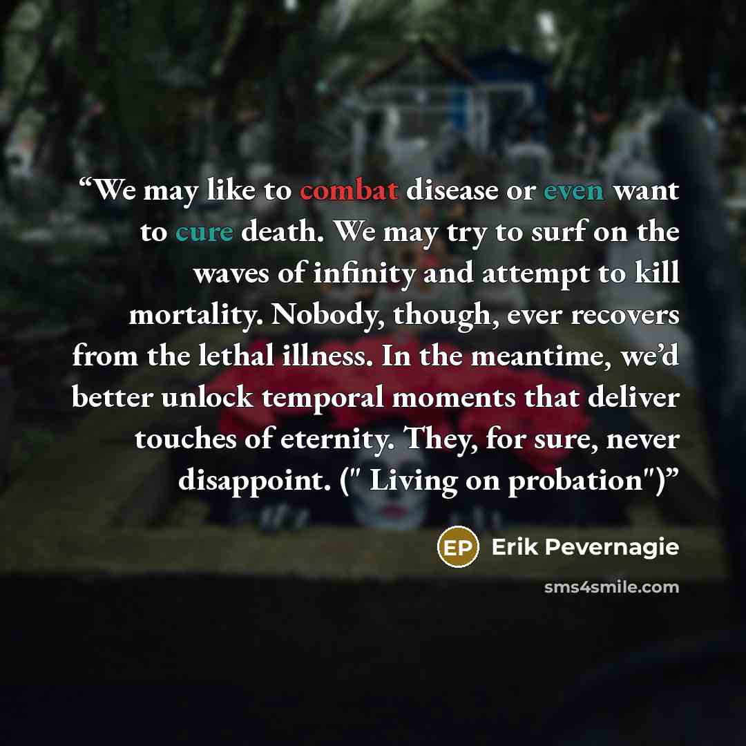 “We may like to combat disease or even want to cure death. We may try to surf on the waves of infinity and attempt to kill mortality. Nobody, though, ever recovers from the lethal illness. In the meantime, we’d better unlock temporal moments that deliver touches of eternity. They, for sure, never…” quote by Erik Pevernagie