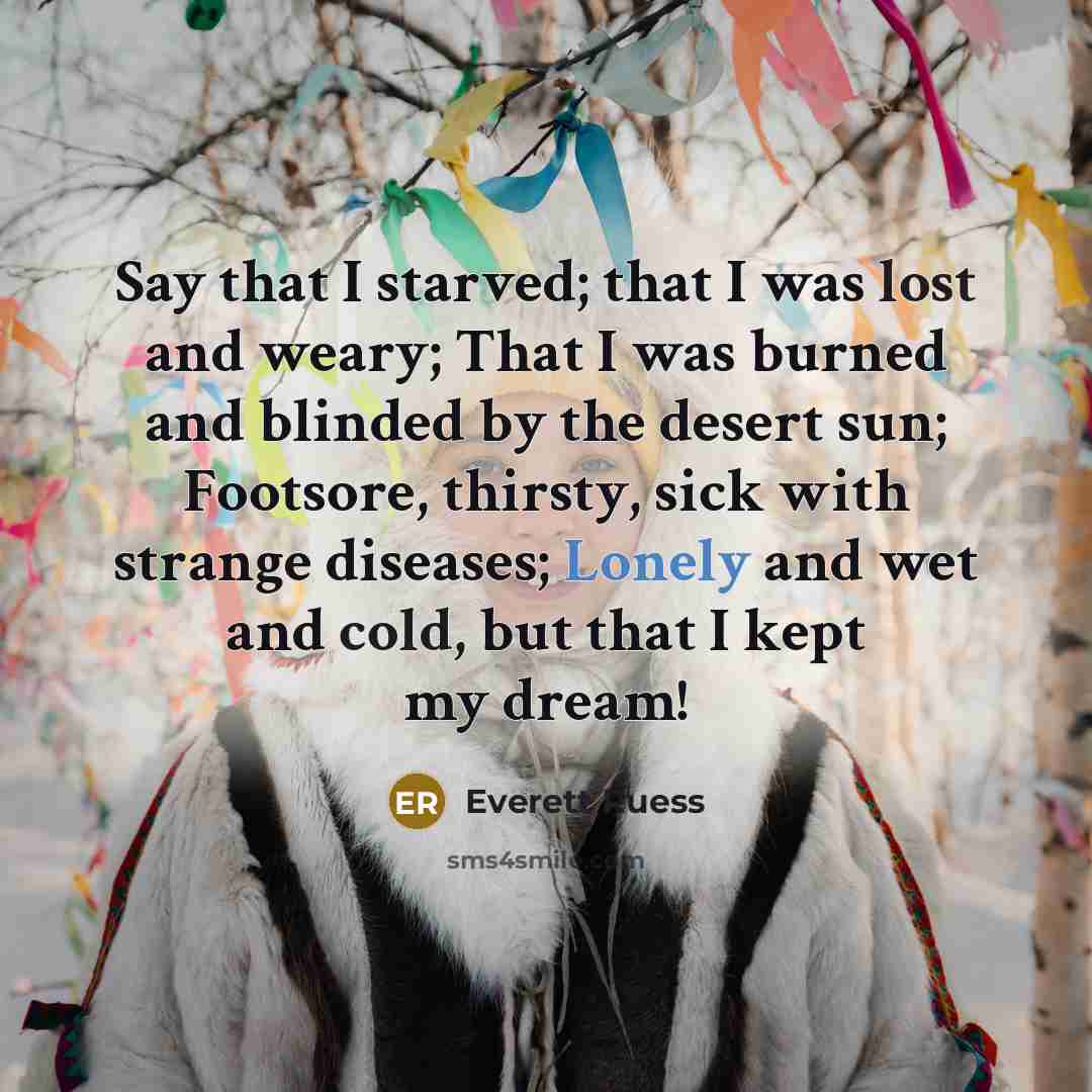 “Say that I starved; that I was lost and weary; That I was burned and blinded by the desert sun; Footsore, thirsty, sick with strange diseases; Lonely and wet and cold, but that I kept my dream!” quote by Everett Ruess
