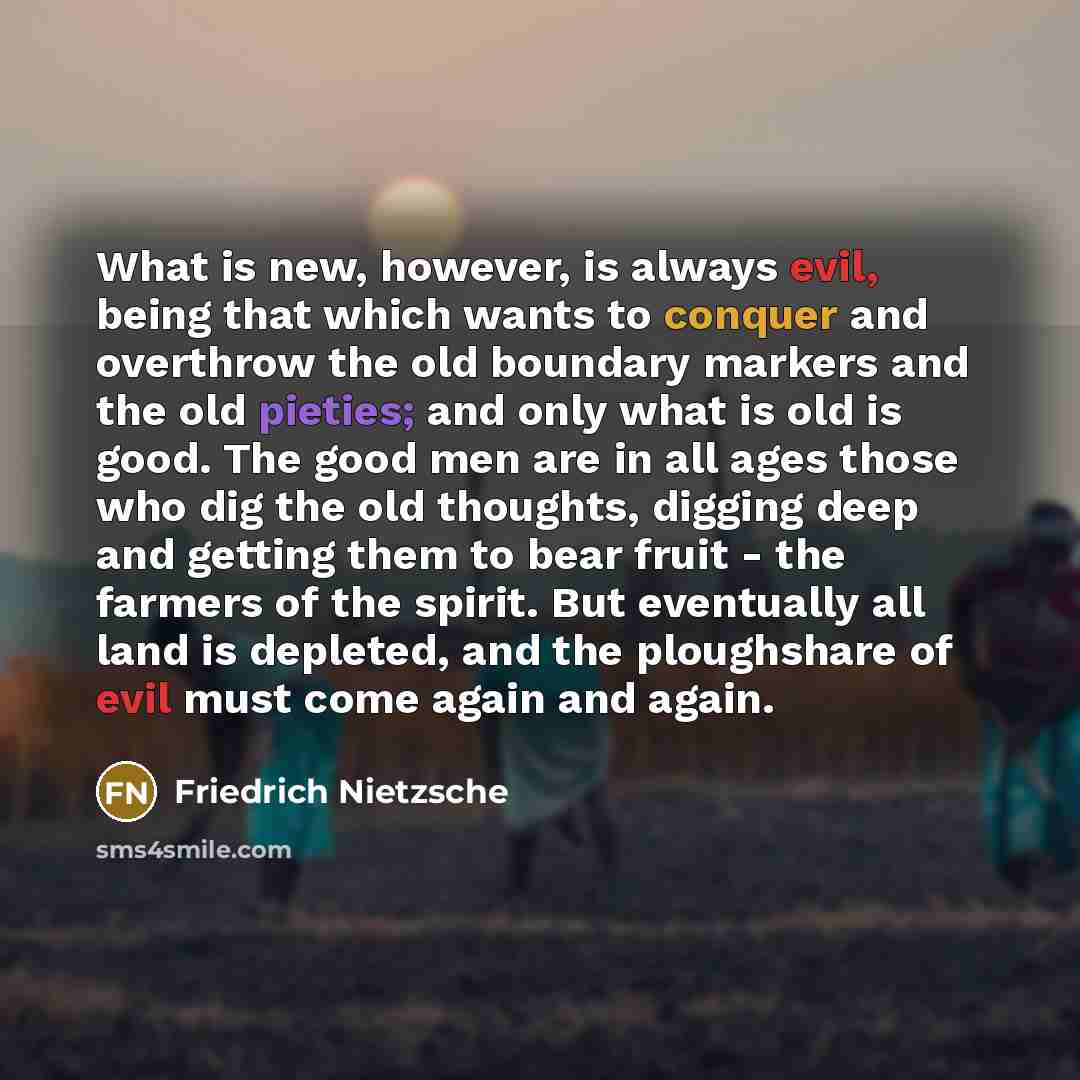 “What is new, however, is always evil, being that which wants to conquer and overthrow the old boundary markers and the old pieties; and only what is old is good. The good men are in all ages those who dig the old thoughts, digging deep and getting them to bear fruit - the farmers of the spirit…” quote by Friedrich Nietzsche