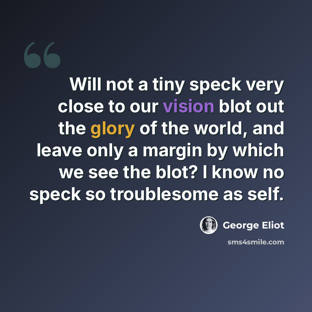 “Will not a tiny speck very close to our vision blot out the glory of the world, and leave only a margin by which we see the blot? I know no speck so troublesome as self.” quote by George Eliot