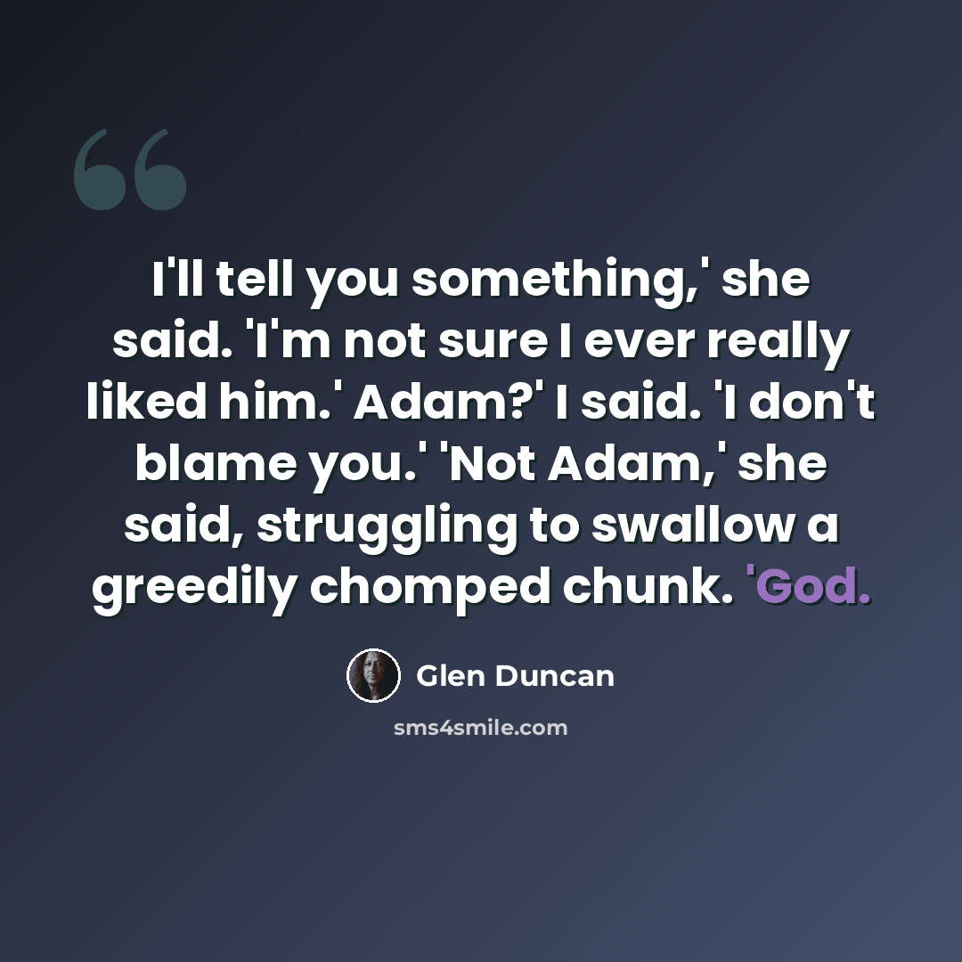 “I'll tell you something,' she said. 'I'm not sure I ever really liked him.' Adam?' I said. 'I don't blame you.' 'Not Adam,' she said, struggling to swallow a greedily chomped chunk. 'God.” quote by Glen Duncan