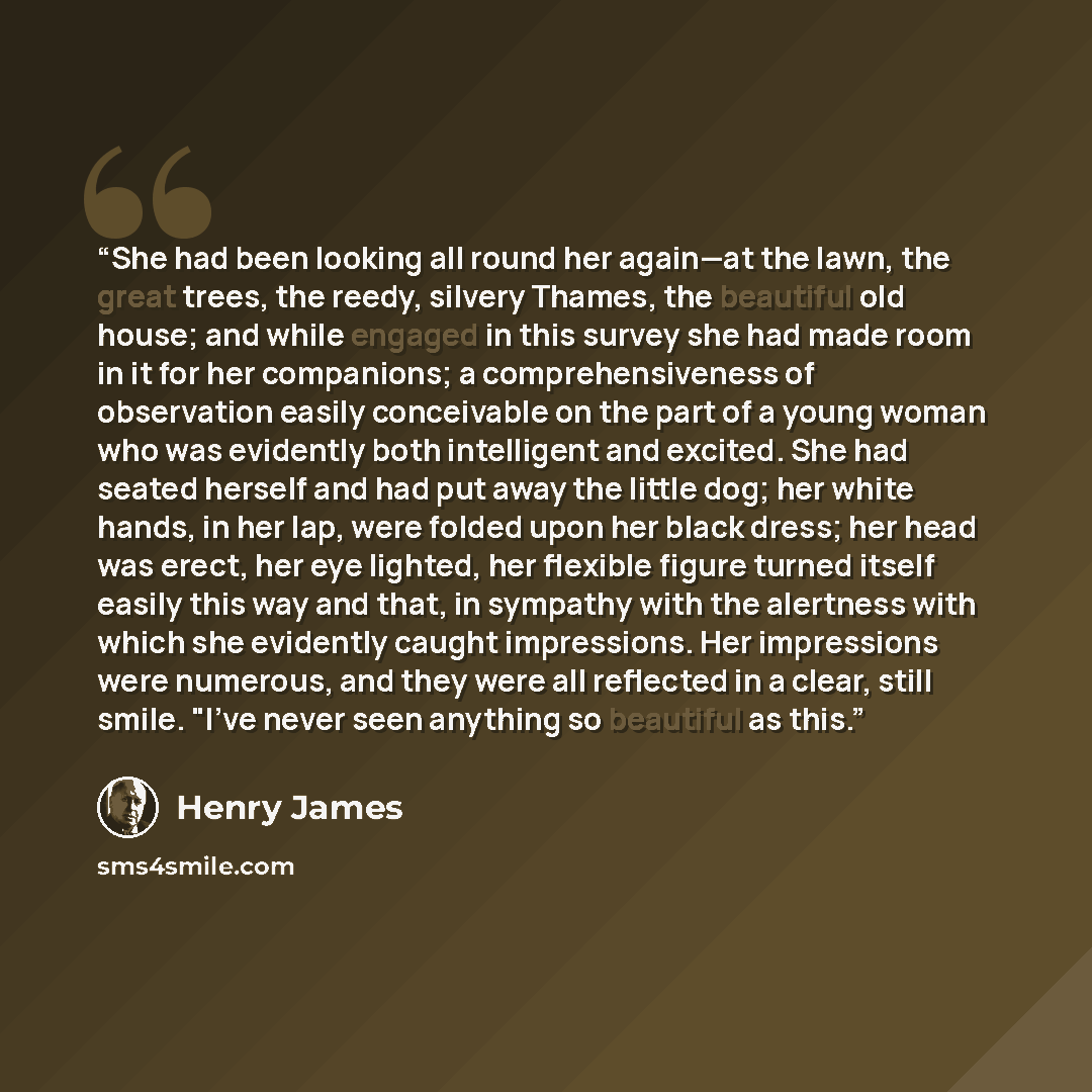 “She had been looking all round her again—at the lawn, the great trees, the reedy, silvery Thames, the beautiful old house; and while engaged in this survey she had made room in it for her companions; a comprehensiveness of observation easily conceivable on the part of a young woman who was…” quote by Henry James