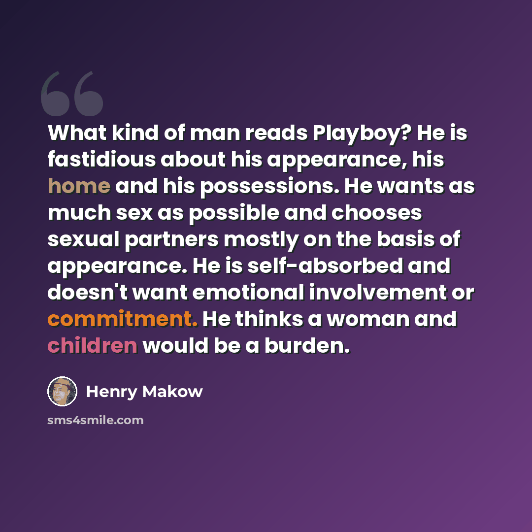 “What kind of man reads Playboy? He is fastidious about his appearance, his home and his possessions. He wants as much sex as possible and chooses sexual partners mostly on the basis of appearance. He is self-absorbed and doesn't want emotional involvement or commitment. He thinks a woman and…” quote by Henry Makow