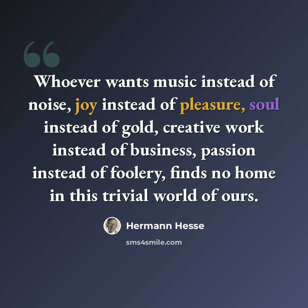 “Whoever wants music instead of noise, joy instead of pleasure, soul instead of gold, creative work instead of business, passion instead of foolery, finds no home in this trivial world of ours.” quote by Hermann Hesse