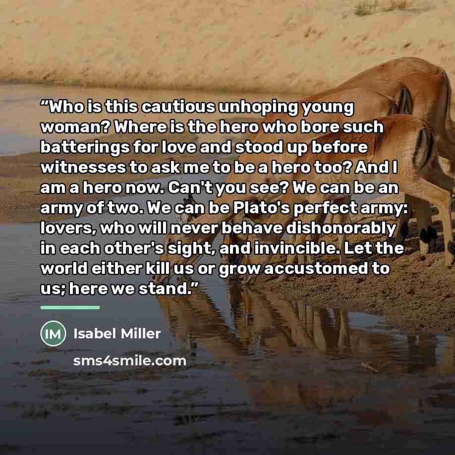 “Who is this cautious unhoping young woman? Where is the hero who bore such batterings for love and stood up before witnesses to ask me to be a hero too? And I am a hero now. Can't you see? We can be an army of two. We can be Plato's perfect army: lovers, who will never behave dishonorably in each…” quote by Isabel Miller