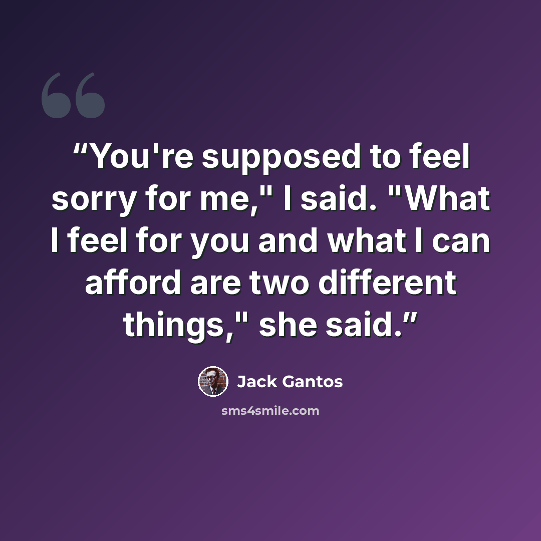 “You're supposed to feel sorry for me," I said. "What I feel for you and what I can afford are two different things," she said.” quote by Jack Gantos