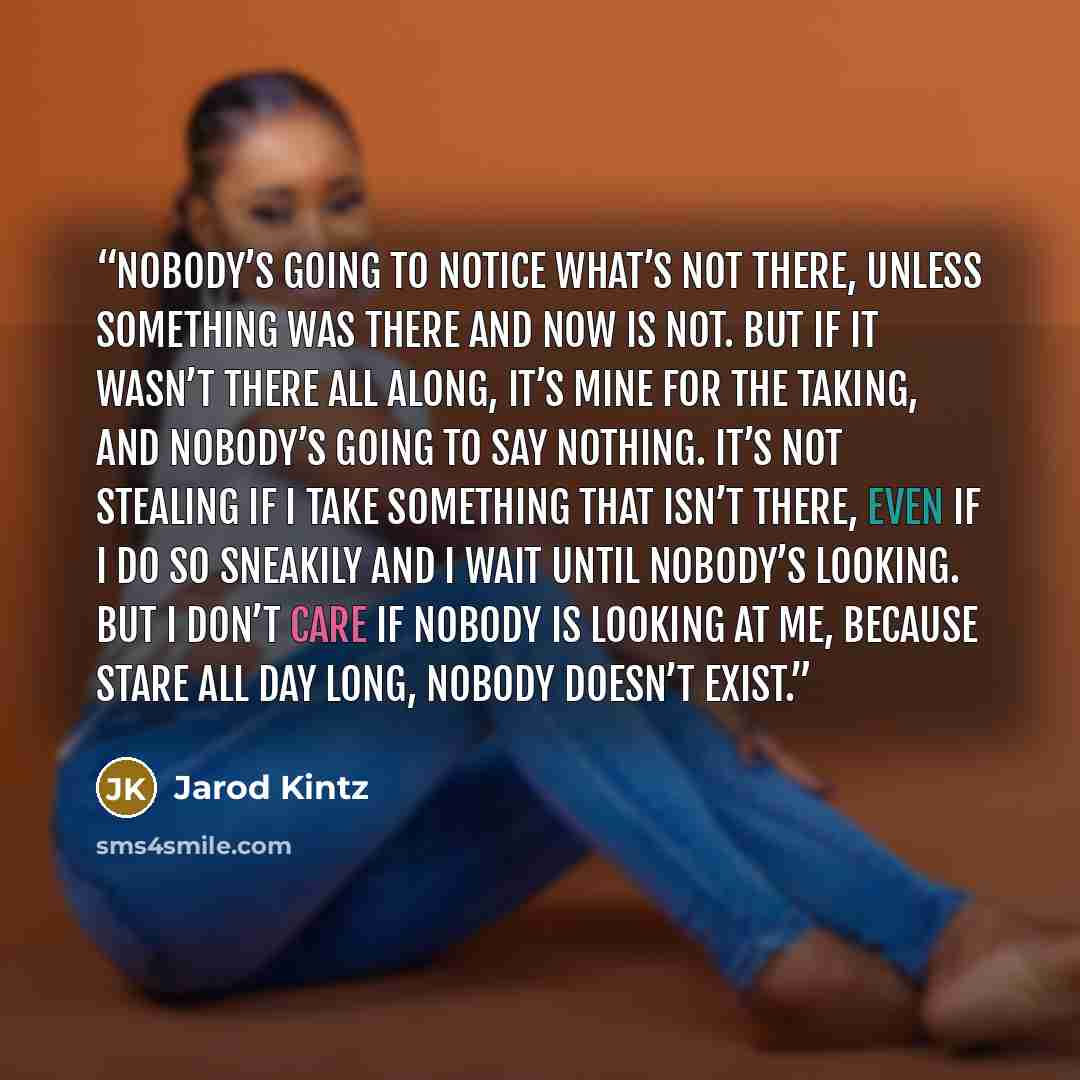 “Nobody’s going to notice what’s not there, unless something was there and now is not. But if it wasn’t there all along, it’s mine for the taking, and nobody’s going to say nothing. It’s not stealing if I take something that isn’t there, even if I do so sneakily and I wait until nobody’s looking…” quote by Jarod Kintz