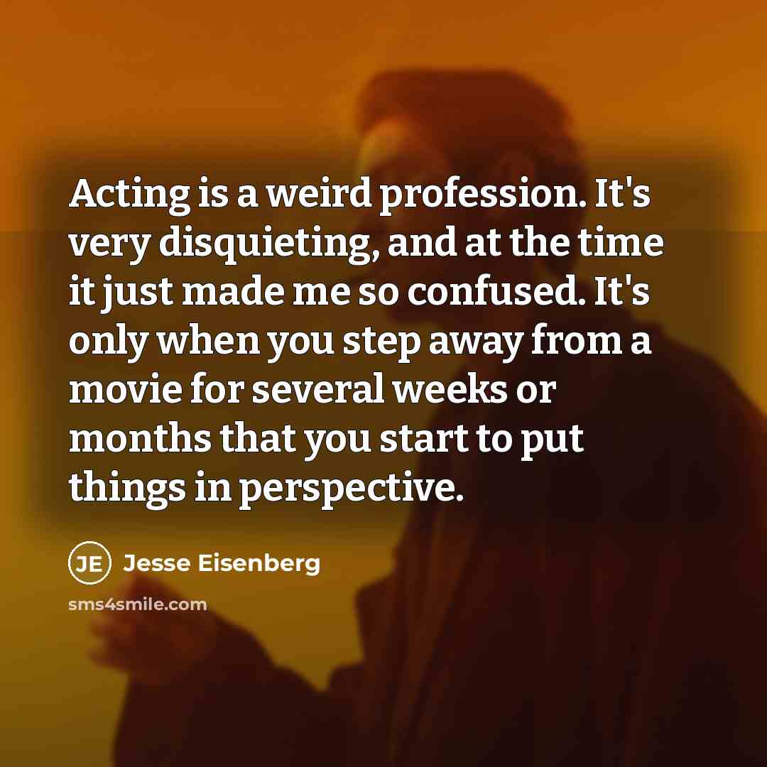 “Acting is a weird profession. It's very disquieting, and at the time it just made me so confused. It's only when you step away from a movie for several weeks or months that you start to put things in perspective.” quote by Jesse Eisenberg