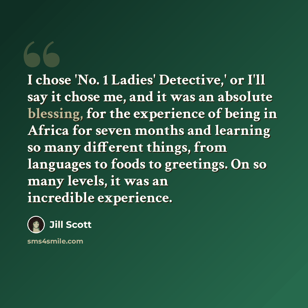 “I chose 'No. 1 Ladies' Detective,' or I'll say it chose me, and it was an absolute blessing, for the experience of being in Africa for seven months and learning so many different things, from languages to foods to greetings. On so many levels, it was an incredible experience.” quote by Jill Scott