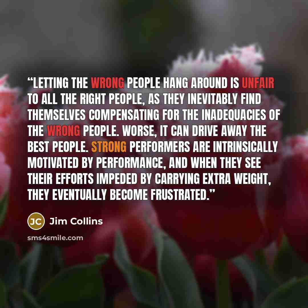 “Letting the wrong people hang around is unfair to all the right people, as they inevitably find themselves compensating for the inadequacies of the wrong people. Worse, it can drive away the best people. Strong performers are intrinsically motivated by performance, and when they see their efforts…” quote by Jim Collins
