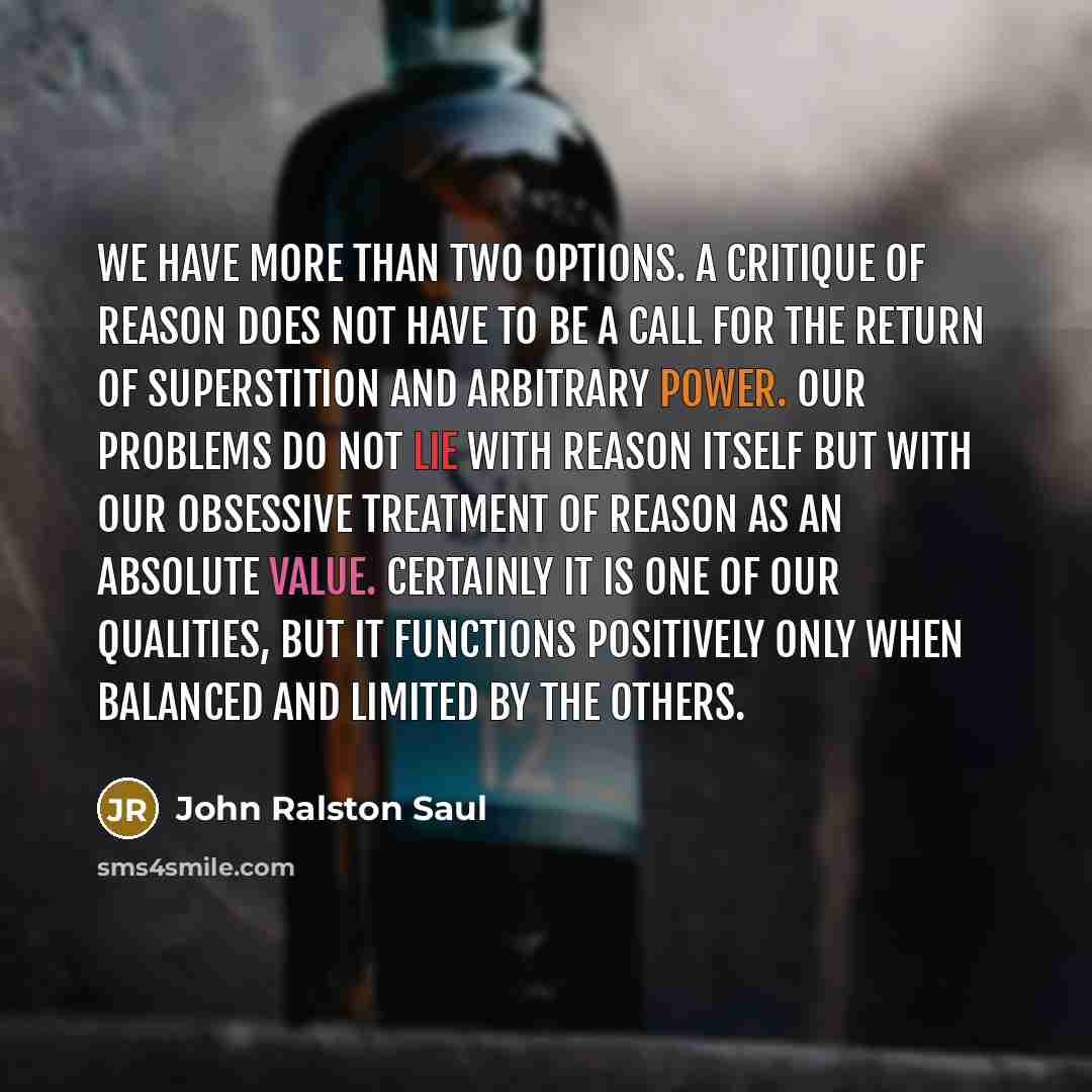 “We have more than two options. A critique of reason does not have to be a call for the return of superstition and arbitrary power. Our problems do not lie with reason itself but with our obsessive treatment of reason as an absolute value. Certainly it is one of our qualities, but it functions…” quote by John Ralston Saul
