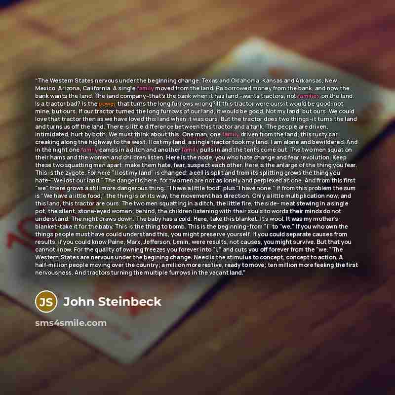“The Western States nervous under the beginning change. Texas and Oklahoma, Kansas and Arkansas, New Mexico, Arizona, California. A single family moved from the land. Pa borrowed money from the bank, and now the bank wants the land. The land company--that's the bank when it has land --wants…” quote by John Steinbeck