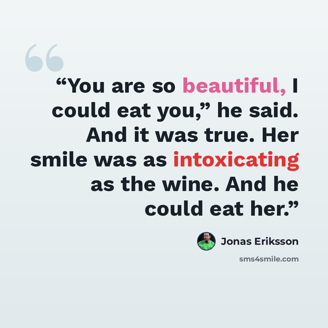 “You are so beautiful, I could eat you,” he said. And it was true. Her smile was as intoxicating as the wine. And he could eat her.” quote by Jonas Eriksson