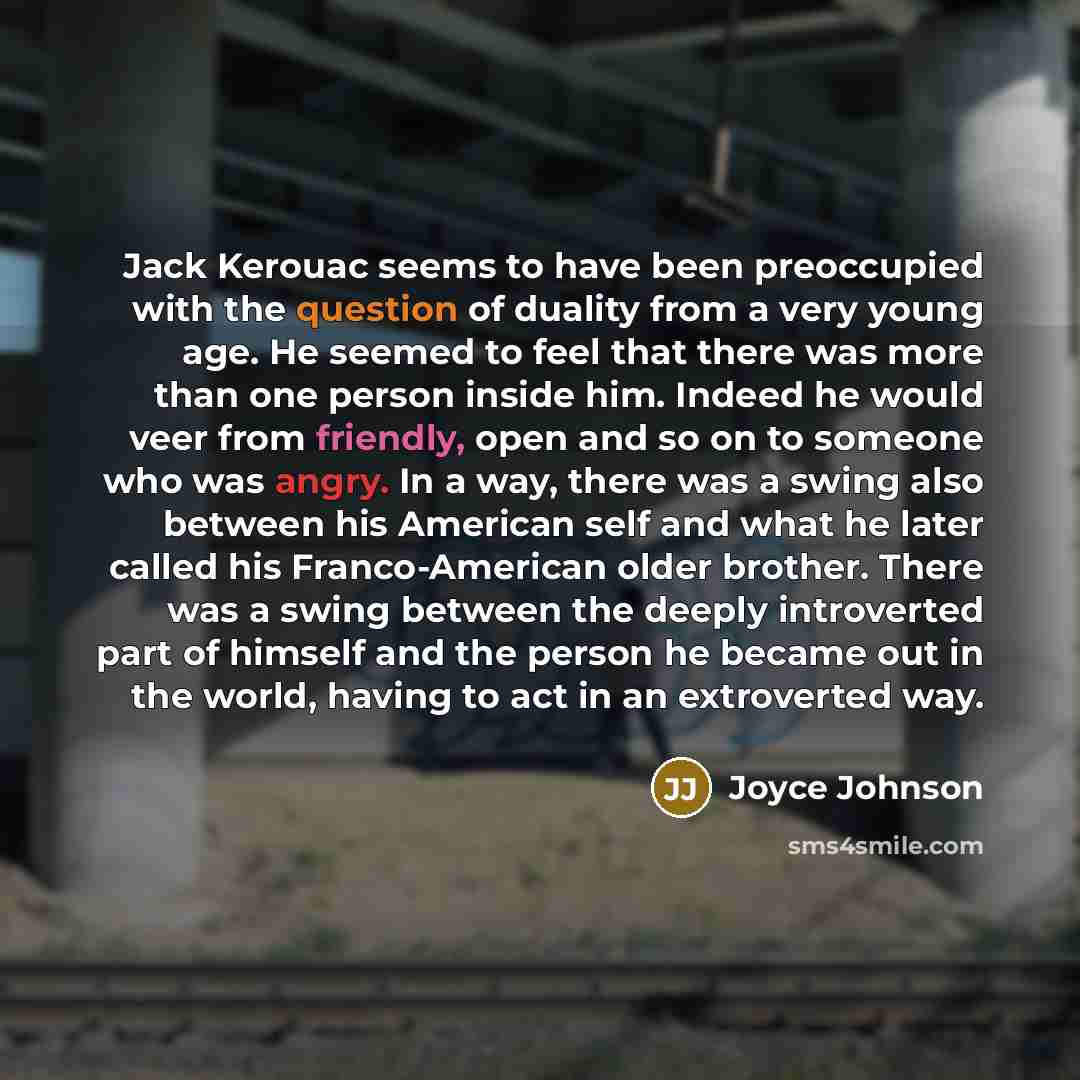 “Jack Kerouac seems to have been preoccupied with the question of duality from a very young age. He seemed to feel that there was more than one person inside him. Indeed he would veer from friendly, open and so on to someone who was angry. In a way, there was a swing also between his American self…” quote by Joyce Johnson