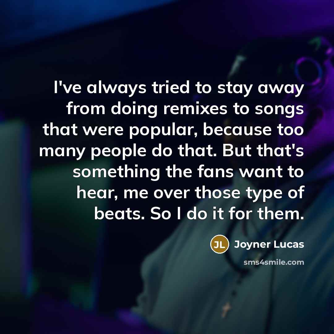 “I've always tried to stay away from doing remixes to songs that were popular, because too many people do that. But that's something the fans want to hear, me over those type of beats. So I do it for them.” quote by Joyner Lucas