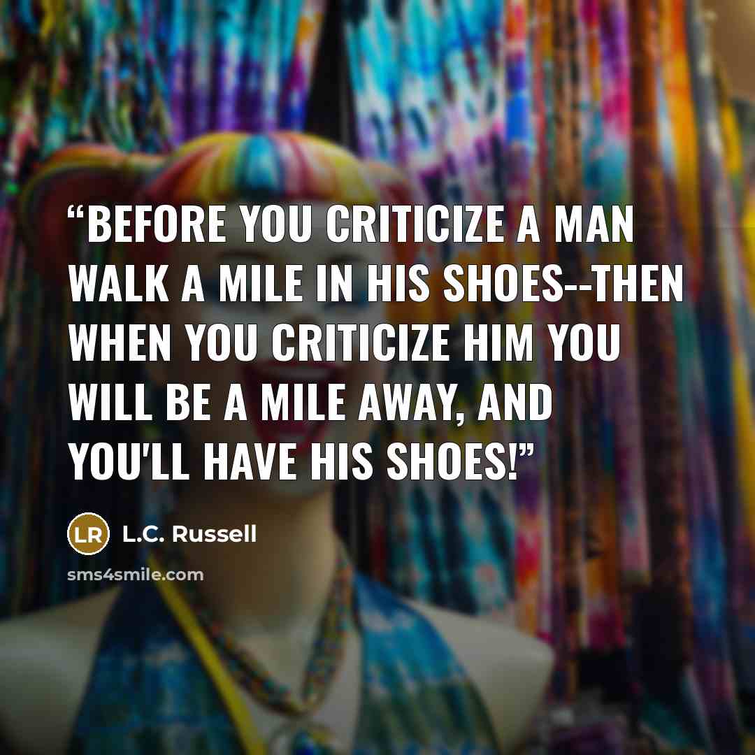 “Before you criticize a man walk a mile in his shoes--then when you criticize him you will be a mile away, and you'll have his shoes!” quote by L.C. Russell