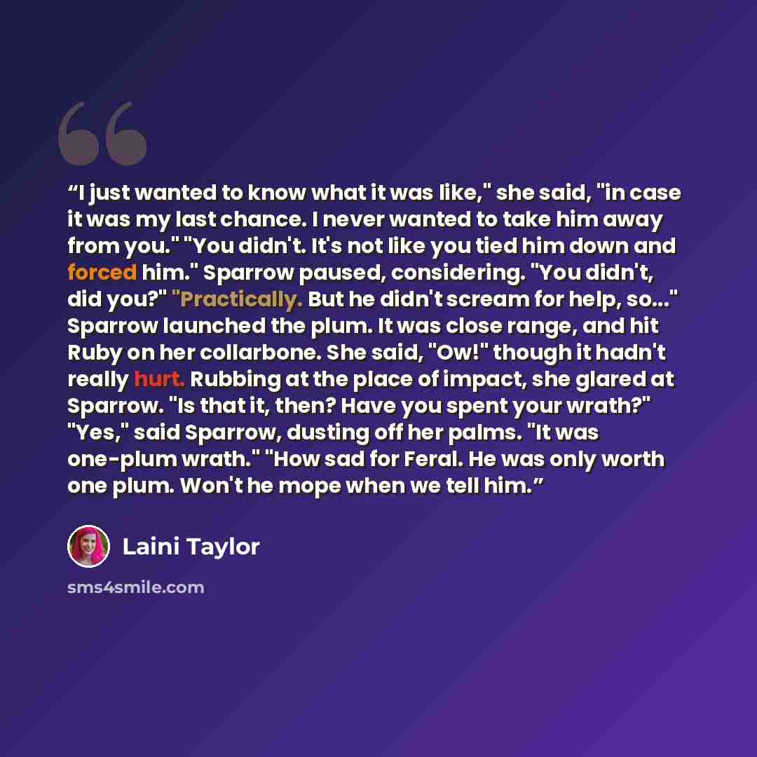 “I just wanted to know what it was like," she said, "in case it was my last chance. I never wanted to take him away from you." "You didn't. It's not like you tied him down and forced him." Sparrow paused, considering. "You didn't, did you?" "Practically. But he didn't scream for help, so..."…” quote by Laini Taylor