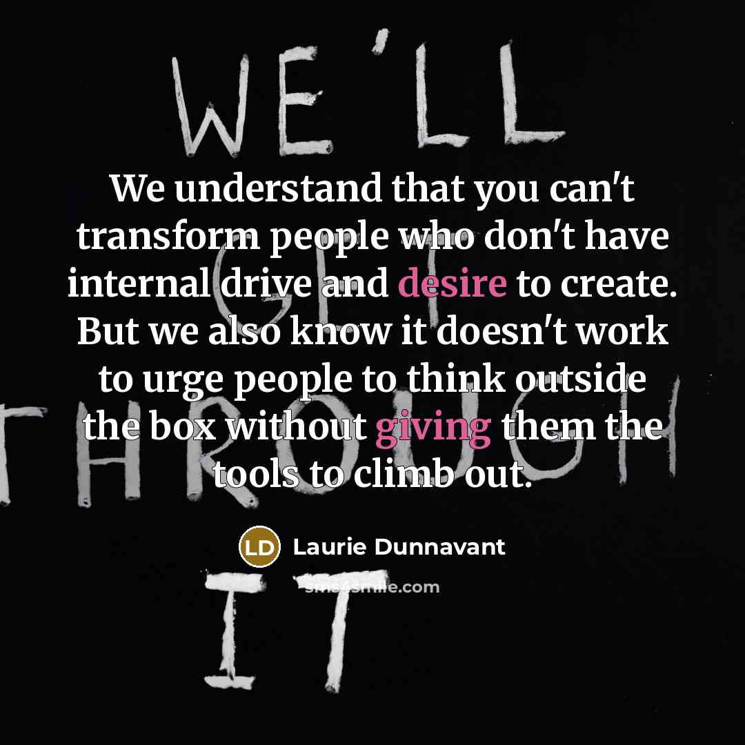 “We understand that you can't transform people who don't have internal drive and desire to create. But we also know it doesn't work to urge people to think outside the box without giving them the tools to climb out.” quote by Laurie Dunnavant