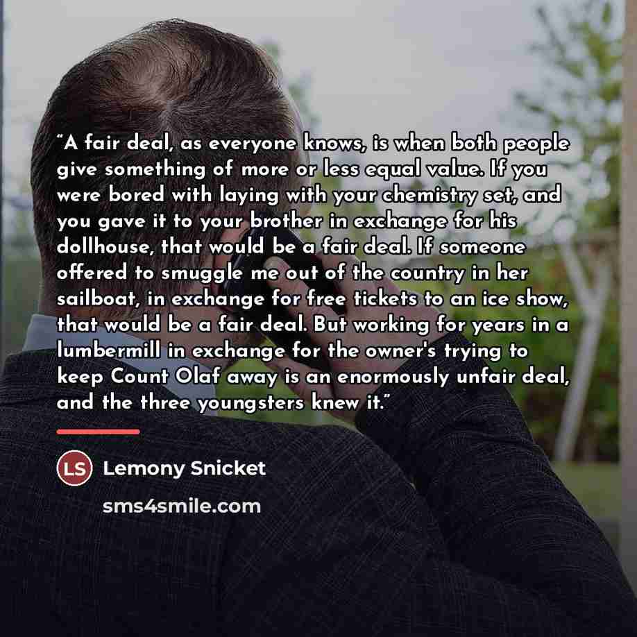 “A fair deal, as everyone knows, is when both people give something of more or less equal value. If you were bored with laying with your chemistry set, and you gave it to your brother in exchange for his dollhouse, that would be a fair deal. If someone offered to smuggle me out of the country in…” quote by Lemony Snicket