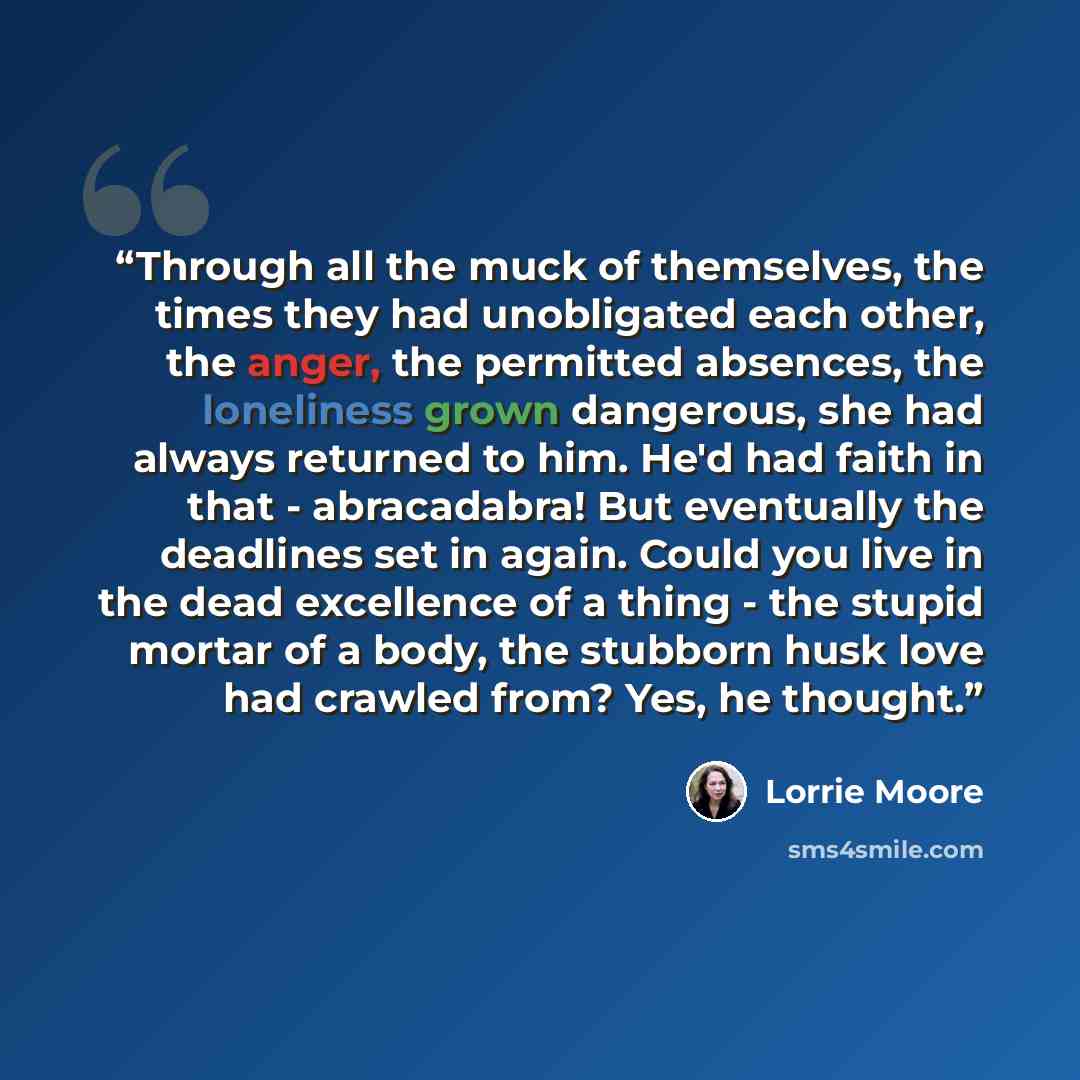 “Through all the muck of themselves, the times they had unobligated each other, the anger, the permitted absences, the loneliness grown dangerous, she had always returned to him. He'd had faith in that - abracadabra! But eventually the deadlines set in again. Could you live in the dead excellence…” quote by Lorrie Moore