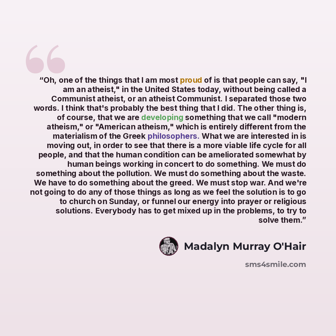 “Oh, one of the things that I am most proud of is that people can say, "I am an atheist," in the United States today, without being called a Communist atheist, or an atheist Communist. I separated those two words. I think that's probably the best thing that I did. The other thing is, of course…” quote by Madalyn Murray O'Hair