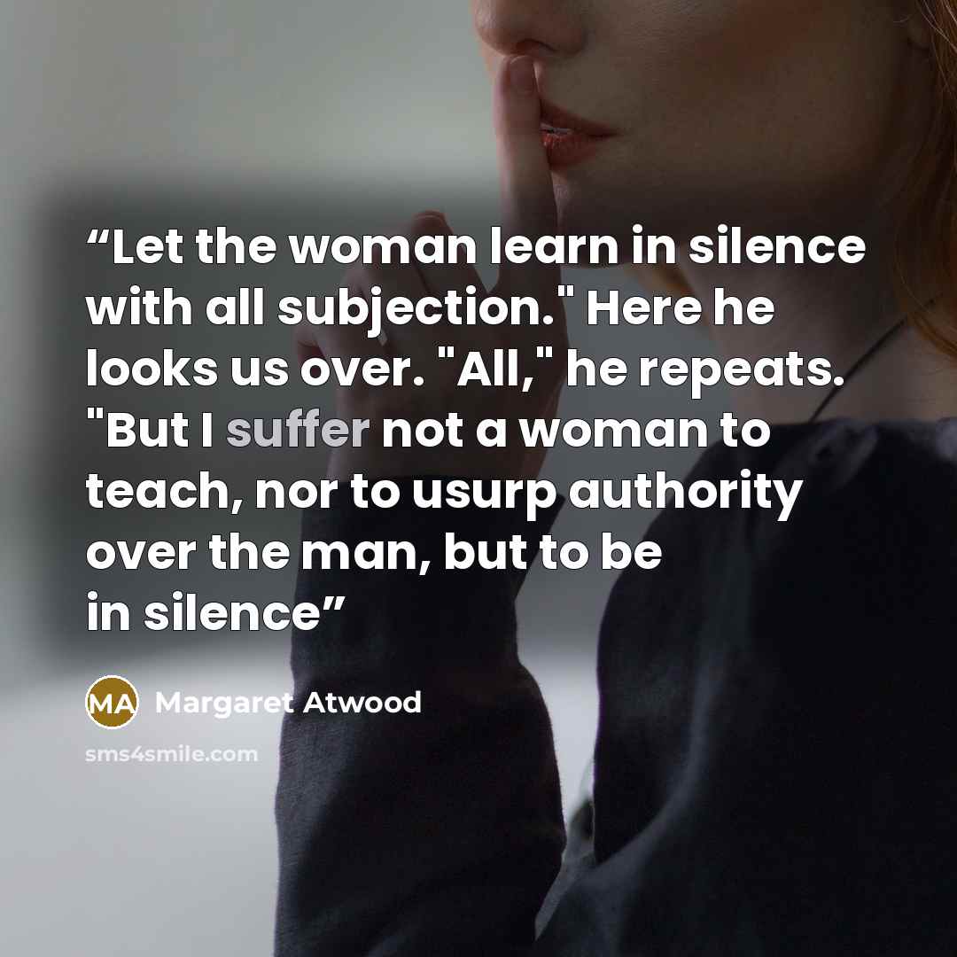“Let the woman learn in silence with all subjection." Here he looks us over. "All," he repeats. "But I suffer not a woman to teach, nor to usurp authority over the man, but to be in silence” quote by Margaret Atwood