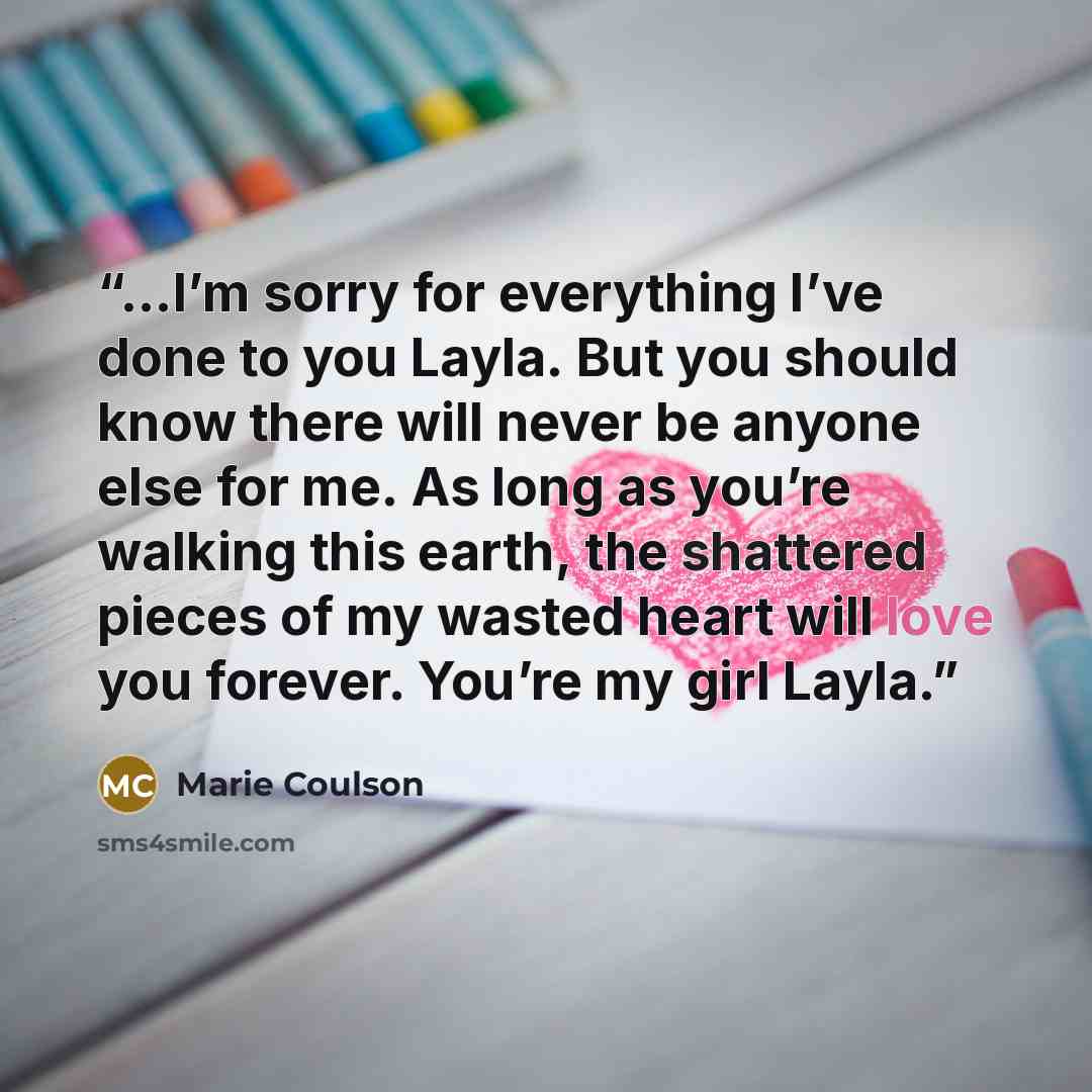 “...I’m sorry for everything I’ve done to you Layla. But you should know there will never be anyone else for me. As long as you’re walking this earth, the shattered pieces of my wasted heart will love you forever. You’re my girl Layla.” quote by Marie Coulson