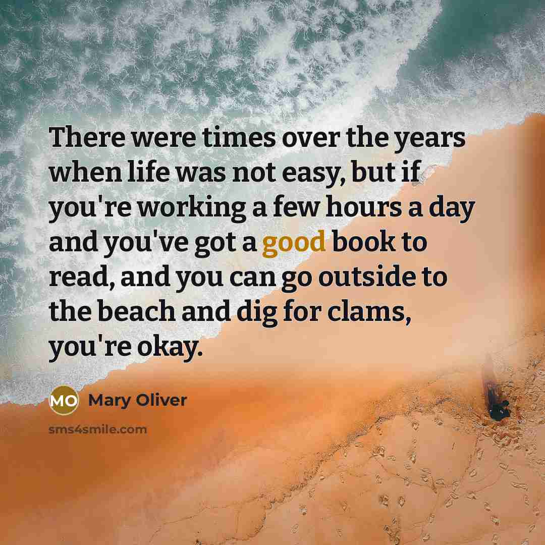 “There were times over the years when life was not easy, but if you're working a few hours a day and you've got a good book to read, and you can go outside to the beach and dig for clams, you're okay.” quote by Mary Oliver