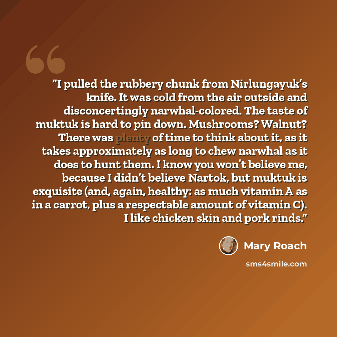 “I pulled the rubbery chunk from Nirlungayuk’s knife. It was cold from the air outside and disconcertingly narwhal-colored. The taste of muktuk is hard to pin down. Mushrooms? Walnut? There was plenty of time to think about it, as it takes approximately as long to chew narwhal as it does to hunt…” quote by Mary Roach