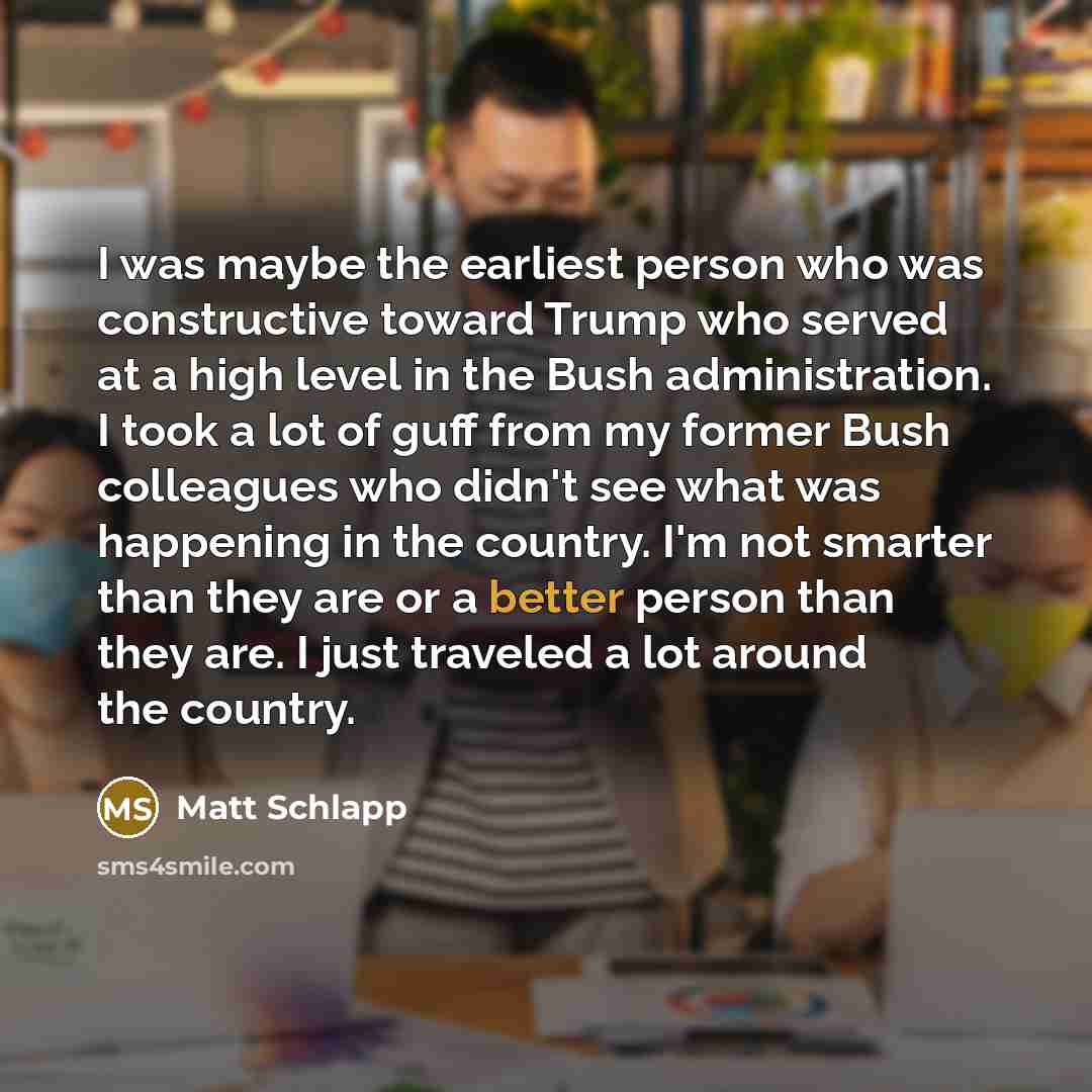 “I was maybe the earliest person who was constructive toward Trump who served at a high level in the Bush administration. I took a lot of guff from my former Bush colleagues who didn't see what was happening in the country. I'm not smarter than they are or a better person than they are. I just…” quote by Matt Schlapp