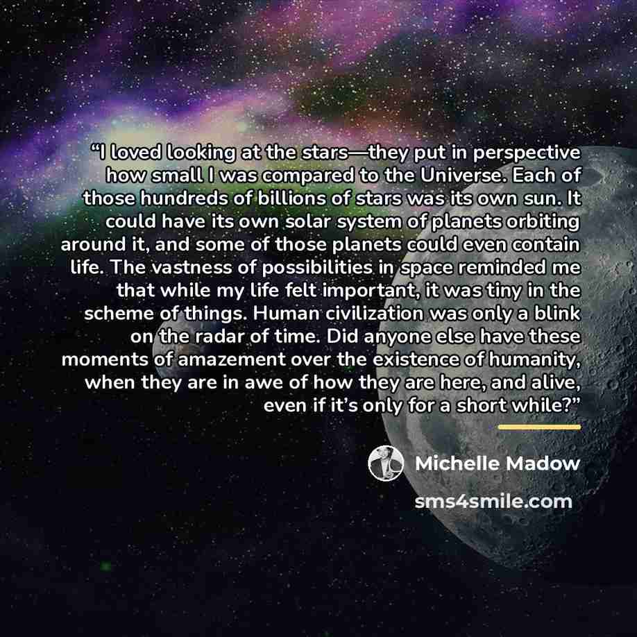 “I loved looking at the stars—they put in perspective how small I was compared to the Universe. Each of those hundreds of billions of stars was its own sun. It could have its own solar system of planets orbiting around it, and some of those planets could even contain life. The vastness of…” quote by Michelle Madow