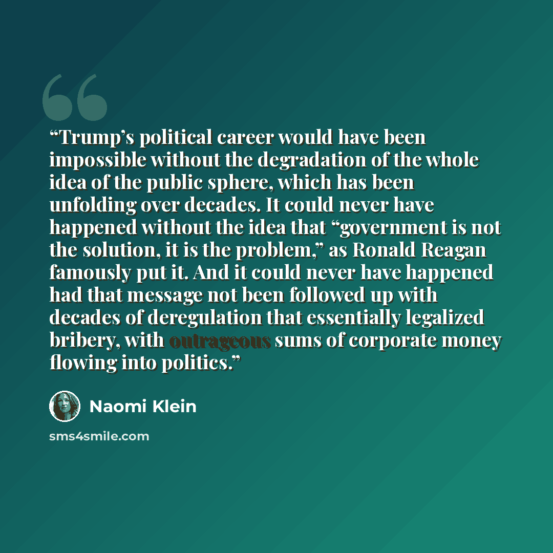 “Trump’s political career would have been impossible without the degradation of the whole idea of the public sphere, which has been unfolding over decades. It could never have happened without the idea that “government is not the solution, it is the problem,” as Ronald Reagan famously put it. And…” quote by Naomi Klein